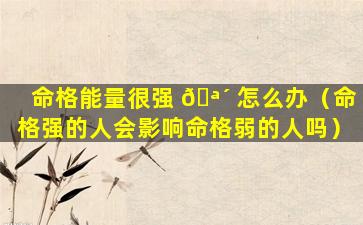 命格能量很强 🪴 怎么办（命格强的人会影响命格弱的人吗）